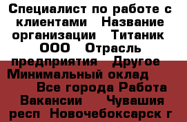 Специалист по работе с клиентами › Название организации ­ Титаник, ООО › Отрасль предприятия ­ Другое › Минимальный оклад ­ 22 000 - Все города Работа » Вакансии   . Чувашия респ.,Новочебоксарск г.